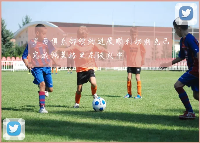 罗马俱乐部续约进展顺利切利克已完成佩莱格里尼谈判中