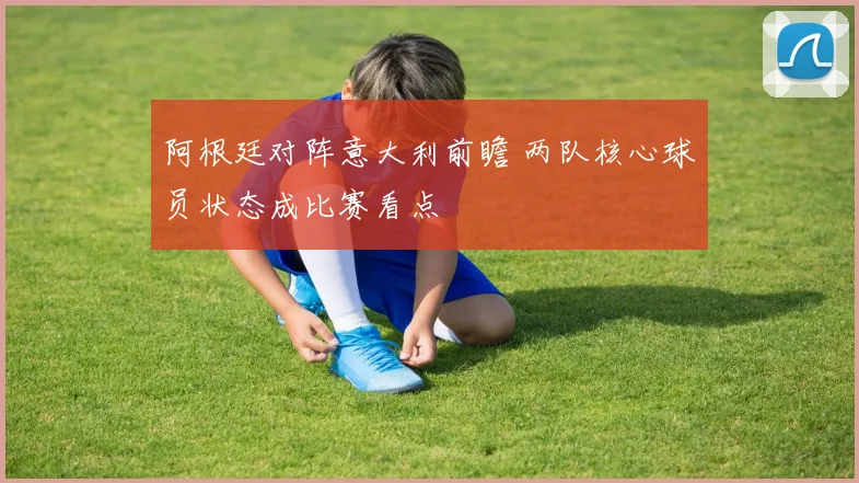阿根廷对阵意大利前瞻 两队核心球员状态成比赛看点