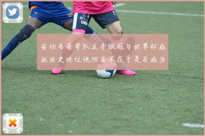 安切洛蒂带队五夺欧冠与世界杯成就历史地位他坦言不在乎是否成为第一人