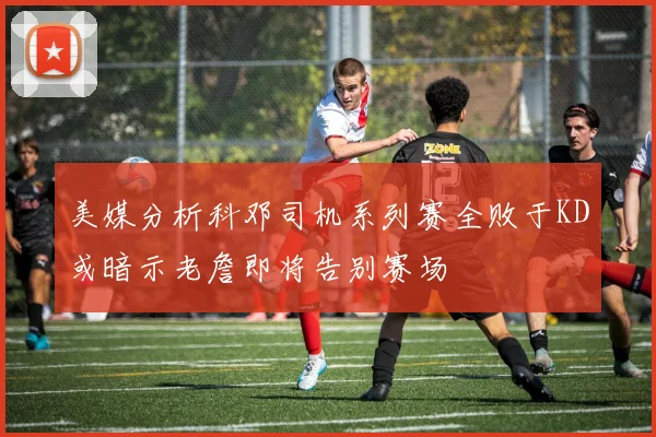 美媒分析科邓司机系列赛全败于KD或暗示老詹即将告别赛场