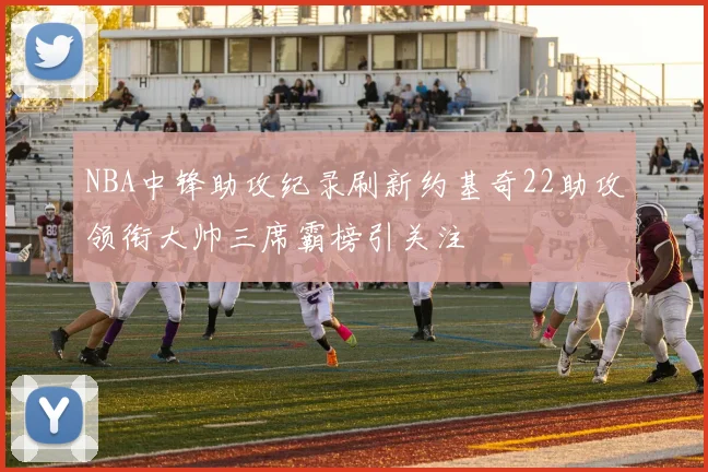 NBA中锋助攻纪录刷新约基奇22助攻领衔大帅三席霸榜引关注