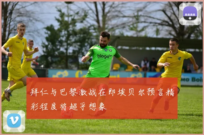 拜仁与巴黎激战在即埃贝尔预言精彩程度将超乎想象