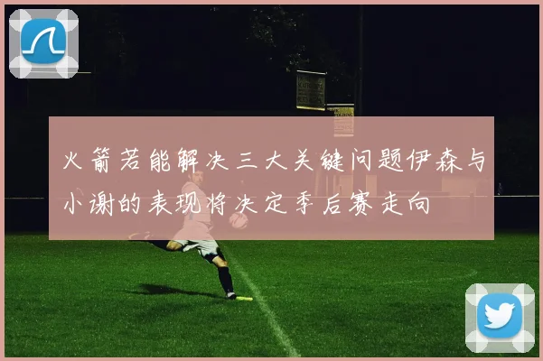 火箭若能解决三大关键问题伊森与小谢的表现将决定季后赛走向