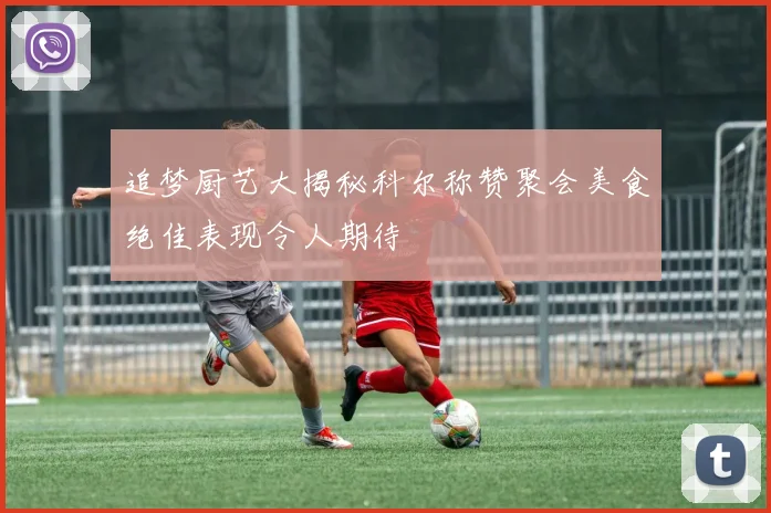 追梦厨艺大揭秘科尔称赞聚会美食绝佳表现令人期待