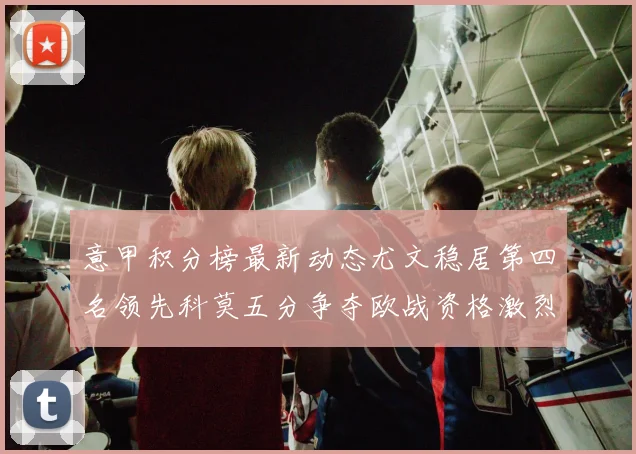 意甲积分榜最新动态尤文稳居第四名领先科莫五分争夺欧战资格激烈