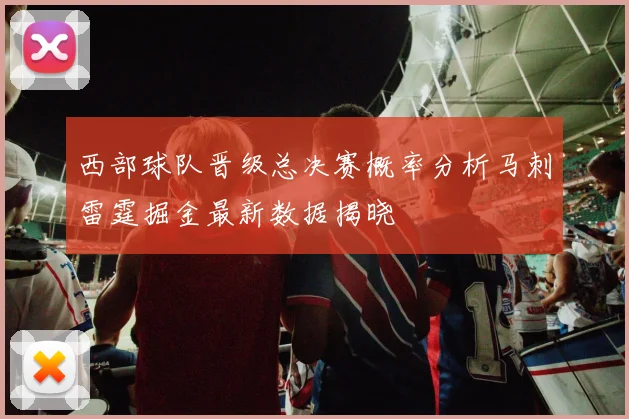 西部球队晋级总决赛概率分析马刺雷霆掘金最新数据揭晓