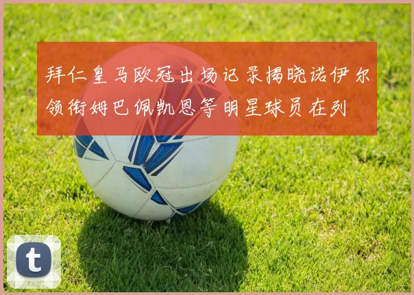 拜仁皇马欧冠出场记录揭晓诺伊尔领衔姆巴佩凯恩等明星球员在列