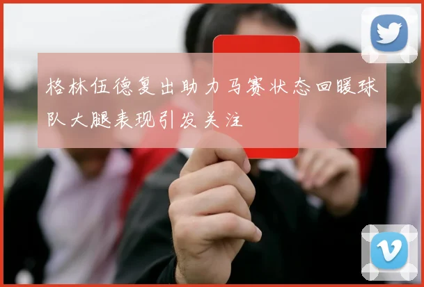 格林伍德复出助力马赛状态回暖球队大腿表现引发关注