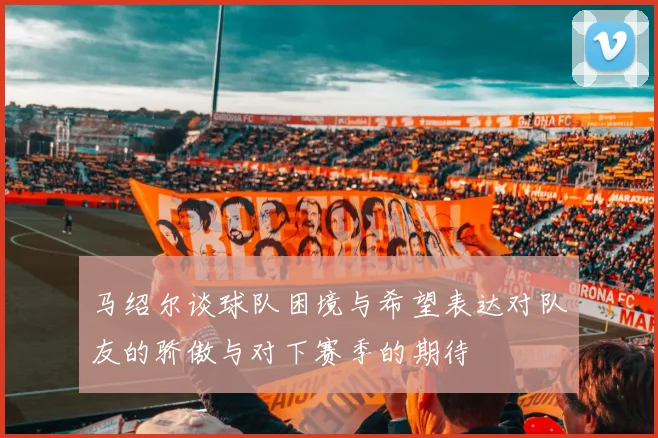 马绍尔谈球队困境与希望表达对队友的骄傲与对下赛季的期待