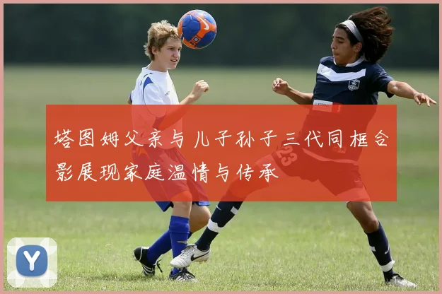 塔图姆父亲与儿子孙子三代同框合影展现家庭温情与传承