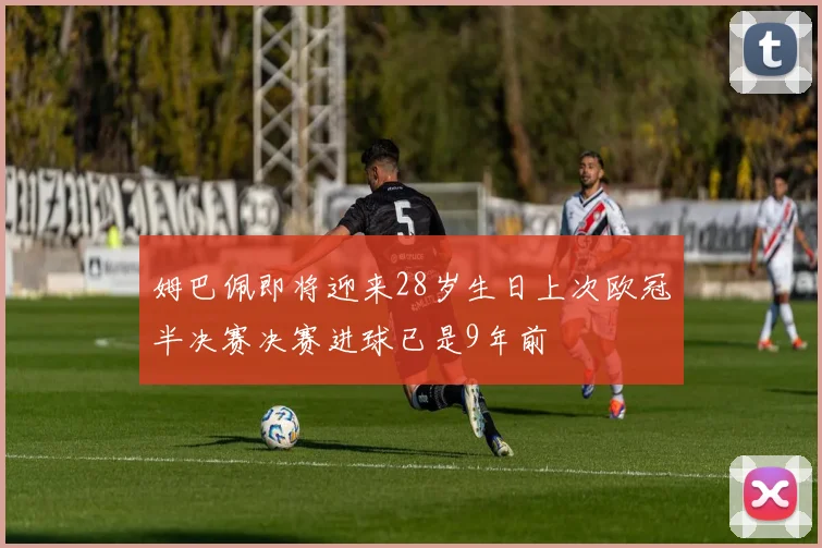 姆巴佩即将迎来28岁生日上次欧冠半决赛决赛进球已是9年前