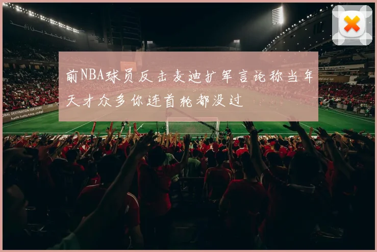 前NBA球员反击麦迪扩军言论称当年天才众多你连首轮都没过