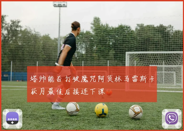 塔帅能否打破魔咒阿莫林马雷斯卡获月最佳后接连下课