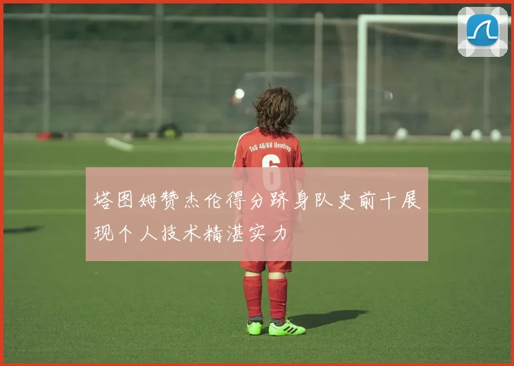 塔图姆赞杰伦得分跻身队史前十展现个人技术精湛实力