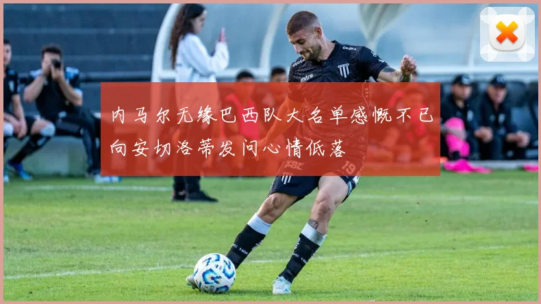 内马尔无缘巴西队大名单感慨不已向安切洛蒂发问心情低落