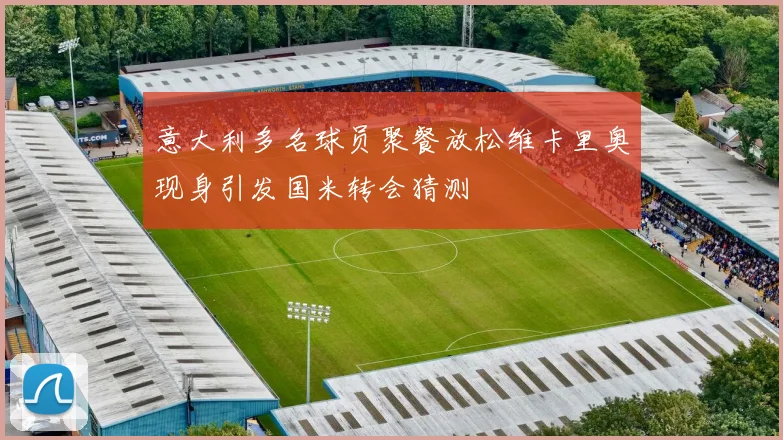 意大利多名球员聚餐放松维卡里奥现身引发国米转会猜测