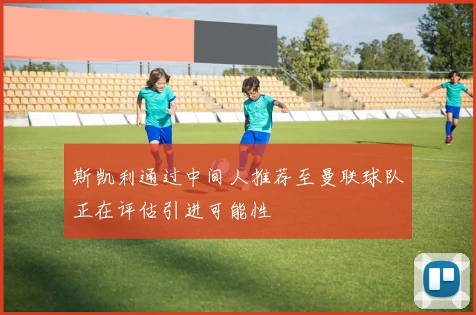 斯凯利通过中间人推荐至曼联球队正在评估引进可能性