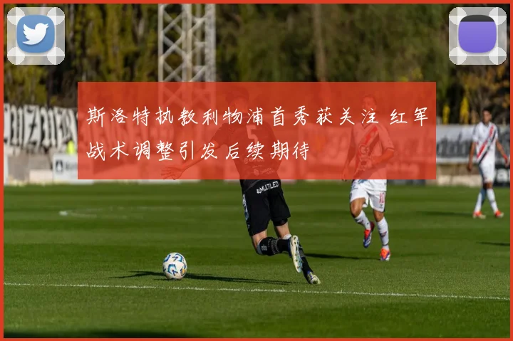 斯洛特执教利物浦首秀获关注 红军战术调整引发后续期待
