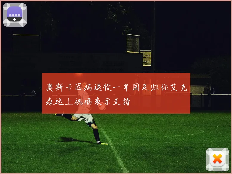 奥斯卡因病退役一年国足归化艾克森送上祝福表示支持
