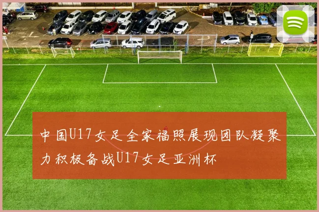 中国U17女足全家福照展现团队凝聚力积极备战U17女足亚洲杯