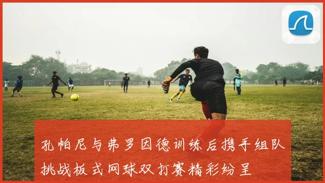 孔帕尼与弗罗因德训练后携手组队挑战板式网球双打赛精彩纷呈