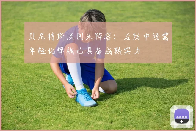 贝尼特斯谈国米阵容：后防中场需年轻化锋线已具备成熟实力