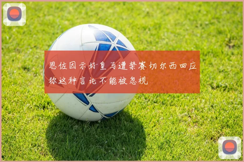 恩佐因示好皇马遭禁赛切尔西回应称这种言论不能被忽视